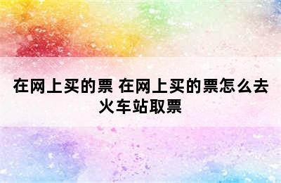 在网上买的票 在网上买的票怎么去火车站取票